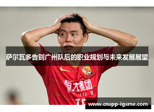 萨尔瓦多告别广州队后的职业规划与未来发展展望