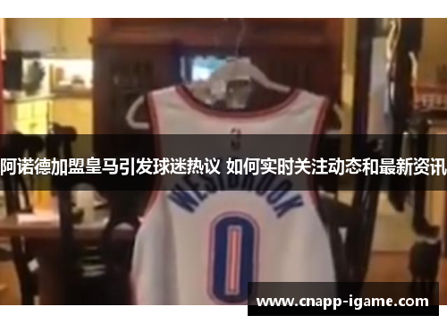 阿诺德加盟皇马引发球迷热议 如何实时关注动态和最新资讯 阿诺德加盟皇马引发球迷热议 如何实时关注动态和最新资讯