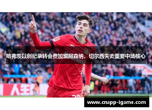 哈弗茨以创纪录转会费加盟阿森纳,切尔西失去重要中场核心 哈弗茨以创纪录转会费加盟阿森纳,切尔西失去重要中场核心